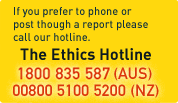 If you prefer to make a report by telephone please call the Ethics Hotline on 1800 835 587 (AUS) or 00800 5100 5200 (NZ).